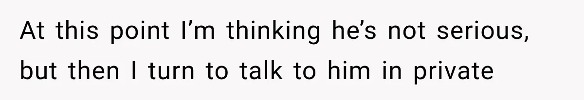 At this point I’m thinking he’s not serious, but then I turn to talk to him in private