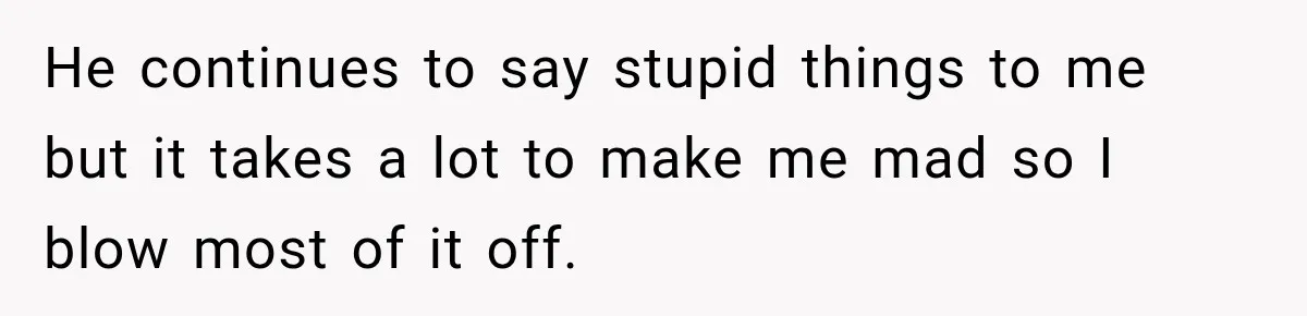 He continues to say stupid things to me but it takes a lot to make me mad so I blow most of it off.