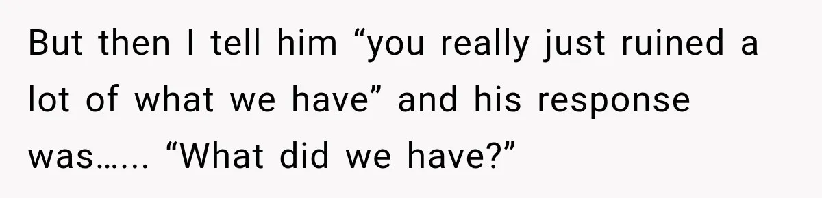 But then I tell him “you really just ruined a lot of what we have” and his response was…... “What did we have?”