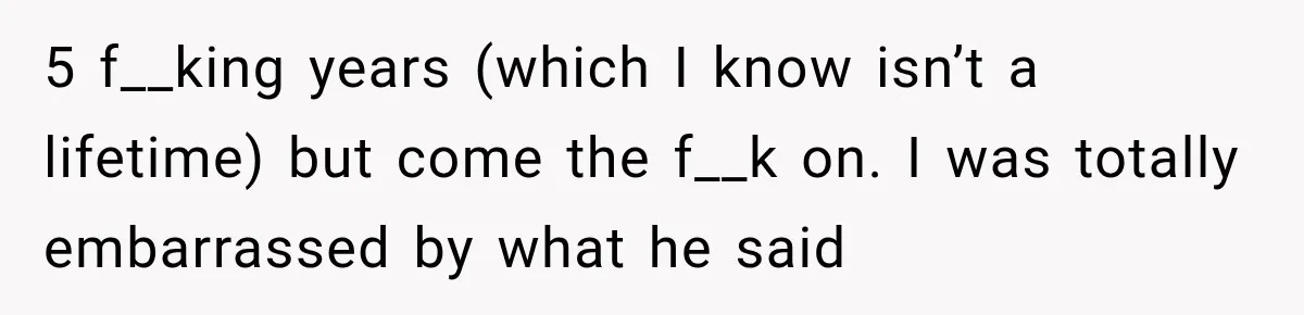 5 f__king years (which I know isn’t a lifetime) but come the f__k on. I was totally embarrassed by what he said