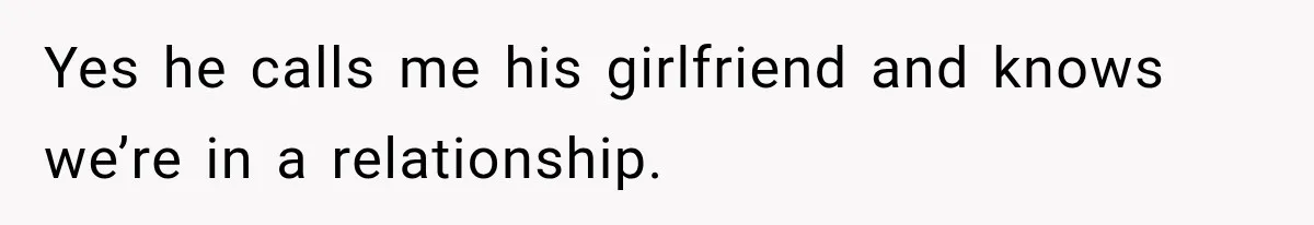 Yes he calls me his girlfriend and knows we’re in a relationship.