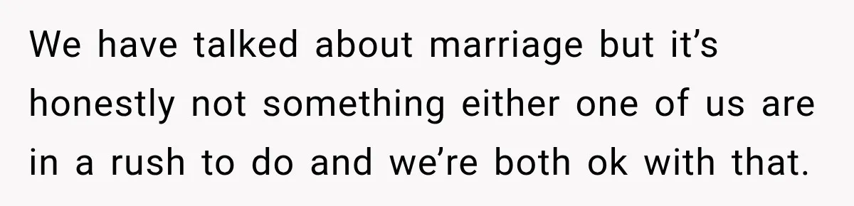 We have talked about marriage but it’s honestly not something either one of us are in a rush to do and we’re both ok with that.