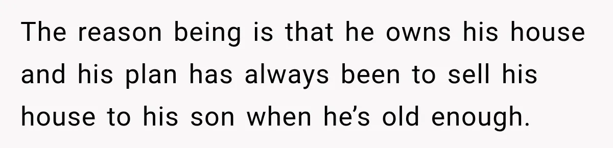 The reason being is that he owns his house and his plan has always been to sell his house to his son when he’s old enough.
