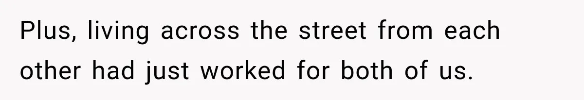 Plus, living across the street from each other had just worked for both of us.