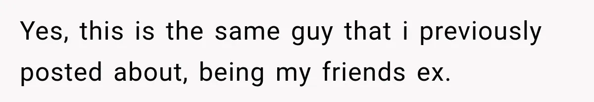 Yes, this is the same guy that i previously posted about, being my friends ex.