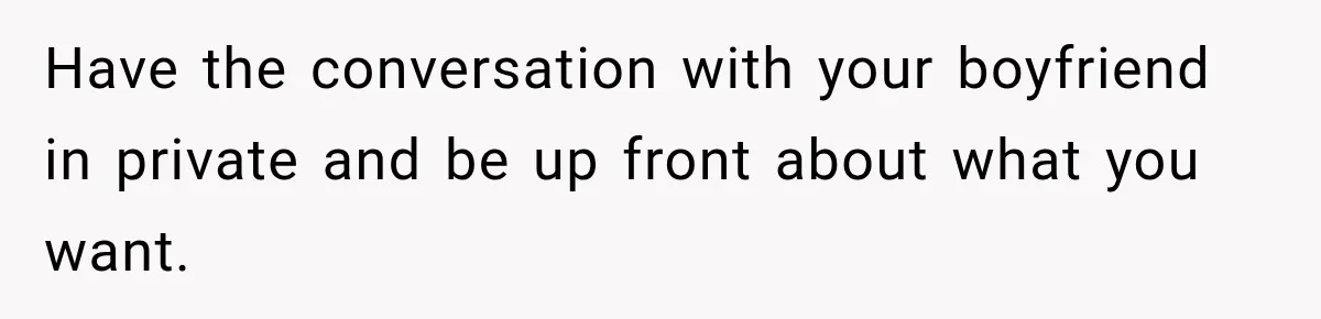 Have the conversation with your boyfriend in private and be up front about what you want.