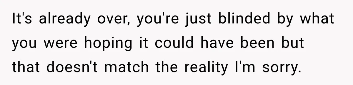 It's already over, you're just blinded by what you were hoping it could have been but that doesn't match the reality I'm sorry.