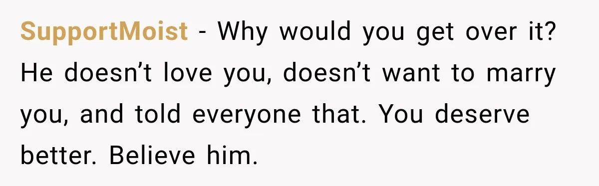 SupportMoist − Why would you get over it? He doesn’t love you, doesn’t want to marry you, and told everyone that. You deserve better. Believe him.