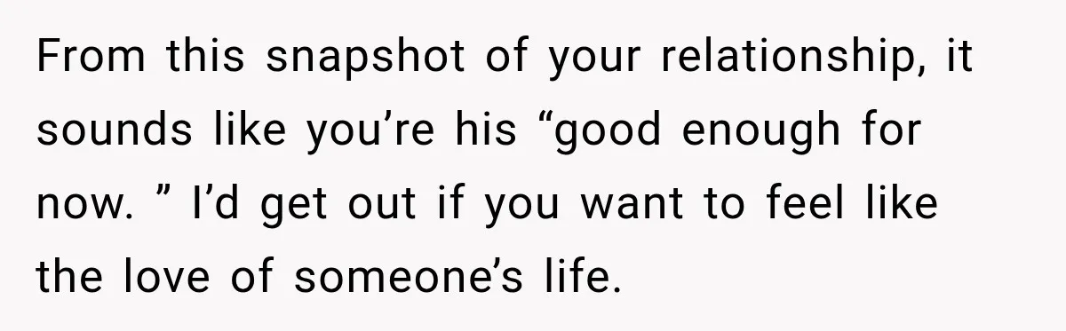 From this snapshot of your relationship, it sounds like you’re his “good enough for now. ” I’d get out if you want to feel like the love of someone’s life.