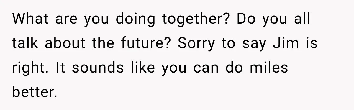 What are you doing together? Do you all talk about the future? Sorry to say Jim is right. It sounds like you can do miles better.