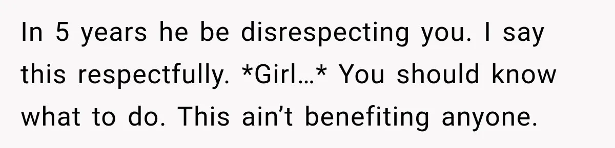 In 5 years he be disrespecting you. I say this respectfully. *Girl…* You should know what to do. This ain’t benefiting anyone.