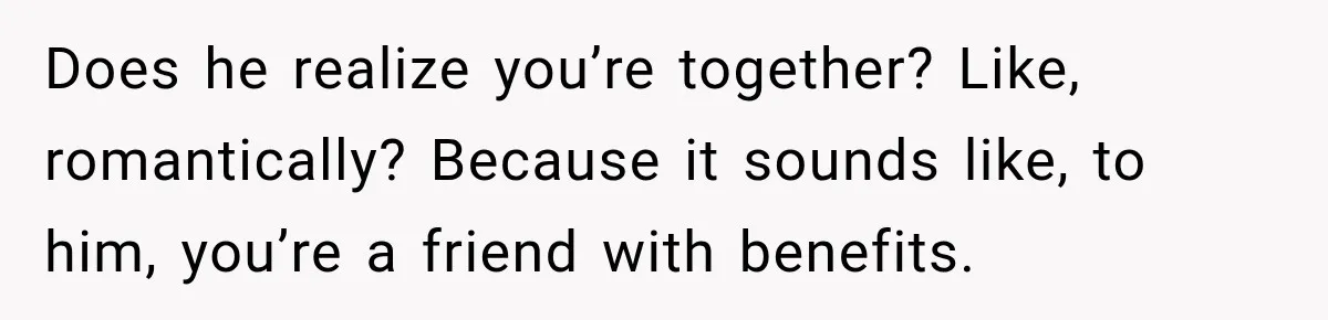 Does he realize you’re together? Like, romantically? Because it sounds like, to him, you’re a friend with benefits.
