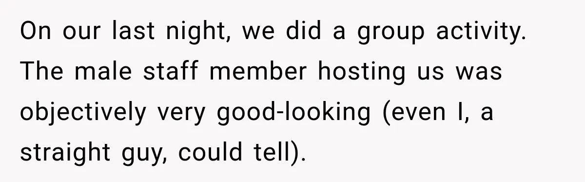 On our last night, we did a group activity. The male staff member hosting us was objectively very good-looking (even I, a straight guy, could tell).