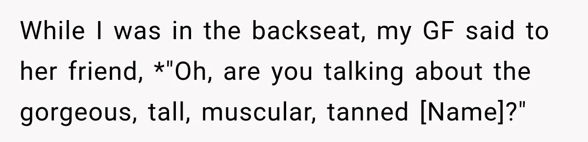 While I was in the backseat, my GF said to her friend, *"Oh, are you talking about the gorgeous, tall, muscular, tanned [Name]?"