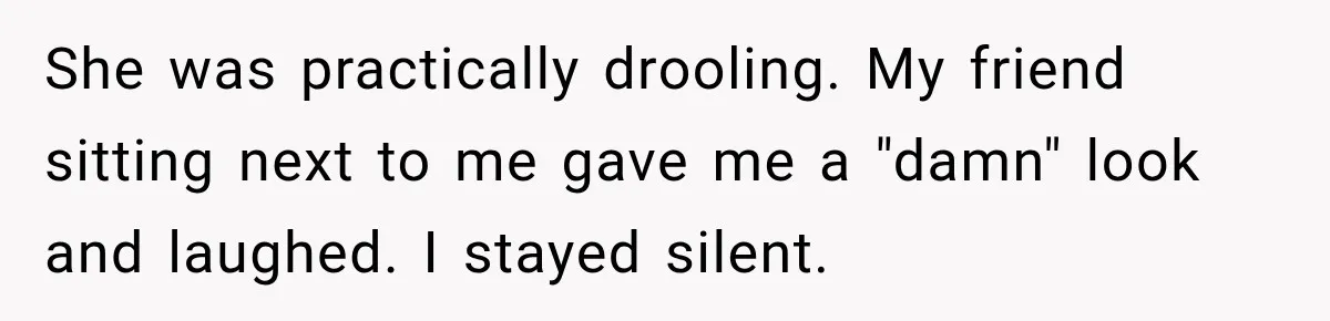She was practically drooling. My friend sitting next to me gave me a "damn" look and laughed. I stayed silent.