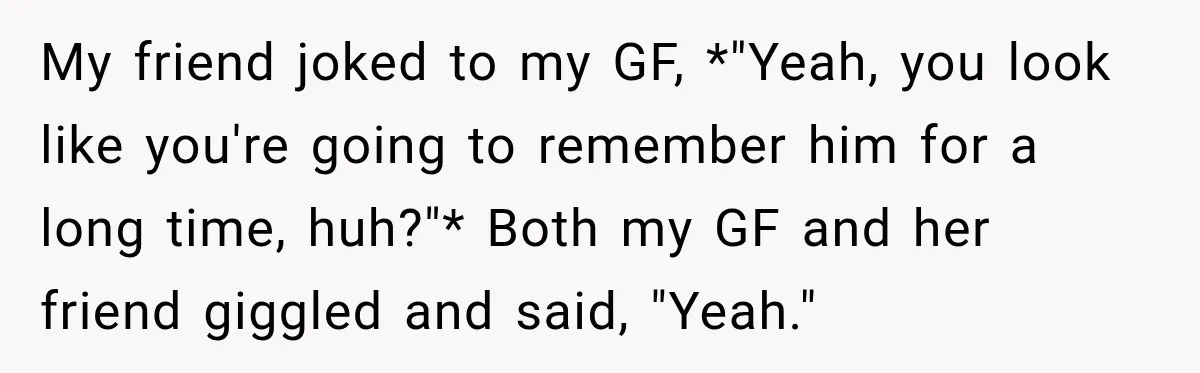 My friend joked to my GF, *"Yeah, you look like you're going to remember him for a long time, huh?"* Both my GF and her friend giggled and said, "Yeah."