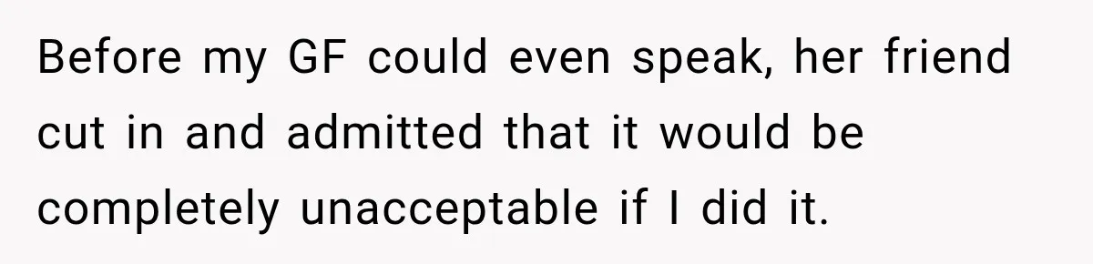 Before my GF could even speak, her friend cut in and admitted that it would be completely unacceptable if I did it.