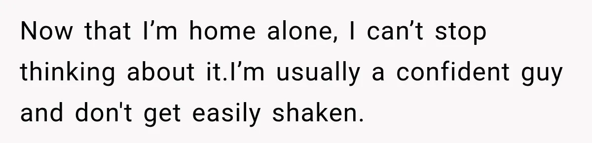 Now that I’m home alone, I can’t stop thinking about it.I’m usually a confident guy and don't get easily shaken.