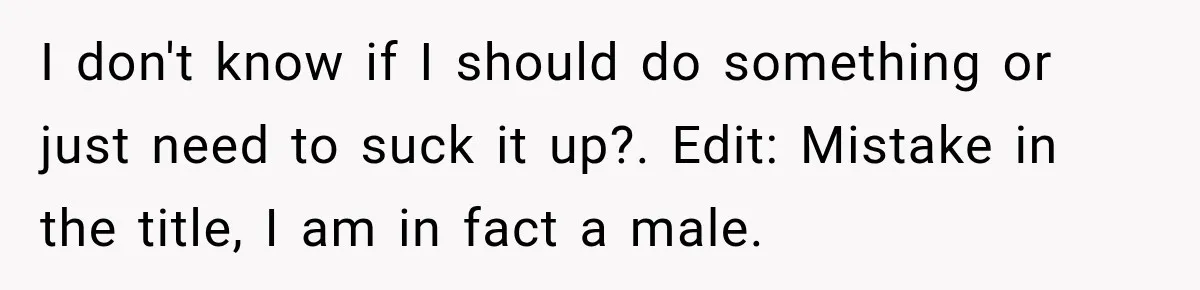 I don't know if I should do something or just need to suck it up?. Edit: Mistake in the title, I am in fact a male.