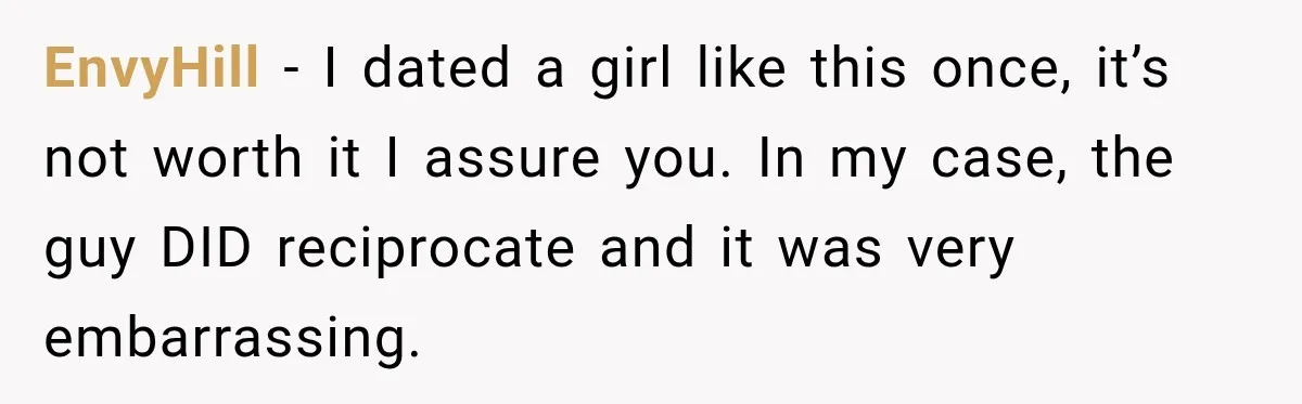 EnvyHill − I dated a girl like this once, it’s not worth it I assure you. In my case, the guy DID reciprocate and it was very embarrassing.