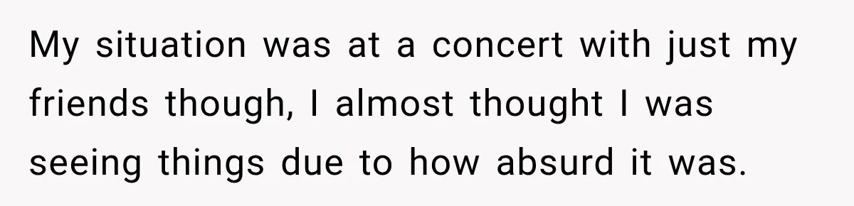 My situation was at a concert with just my friends though, I almost thought I was seeing things due to how absurd it was.