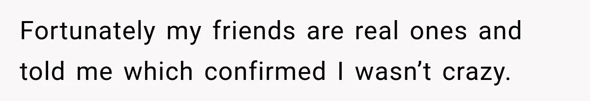 Fortunately my friends are real ones and told me which confirmed I wasn’t crazy.