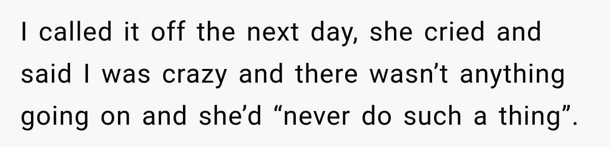 I called it off the next day, she cried and said I was crazy and there wasn’t anything going on and she’d “never do such a thing”.