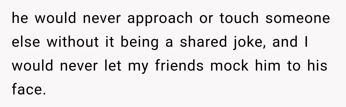 he would never approach or touch someone else without it being a shared joke, and I would never let my friends mock him to his face.