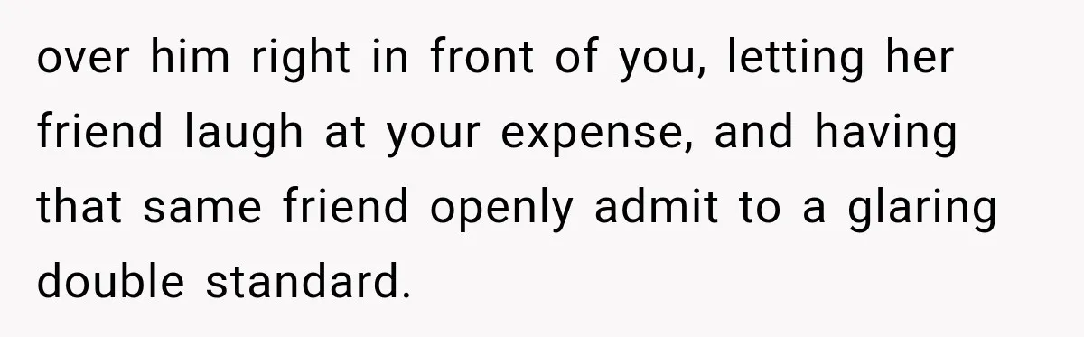 over him right in front of you, letting her friend laugh at your expense, and having that same friend openly admit to a glaring double standard.