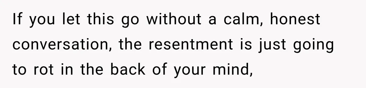 If you let this go without a calm, honest conversation, the resentment is just going to rot in the back of your mind,