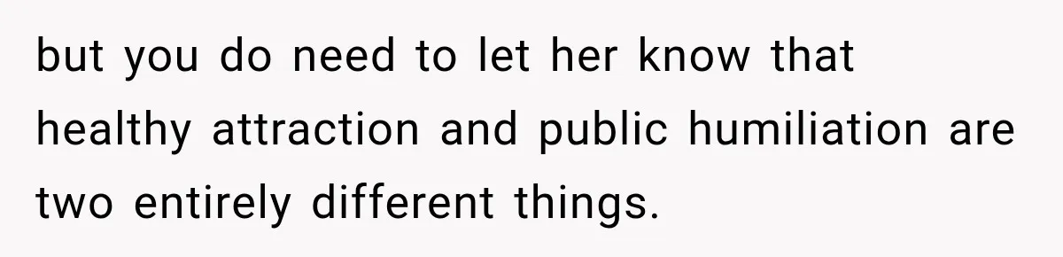 but you do need to let her know that healthy attraction and public humiliation are two entirely different things.