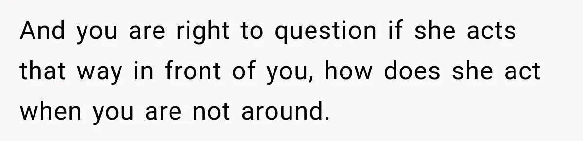 And you are right to question if she acts that way in front of you, how does she act when you are not around.