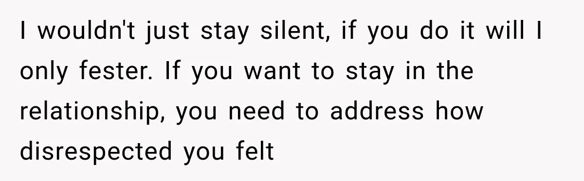 I wouldn't just stay silent, if you do it will I only fester. If you want to stay in the relationship, you need to address how disrespected you felt
