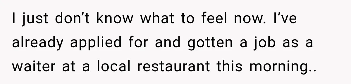 I just don’t know what to feel now. I’ve already applied for and gotten a job as a waiter at a local restaurant this morning..
