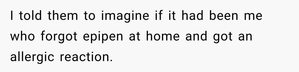 I told them to imagine if it had been me who forgot epipen at home and got an allergic reaction.
