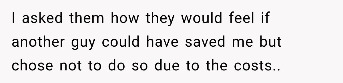 I asked them how they would feel if another guy could have saved me but chose not to do so due to the costs..