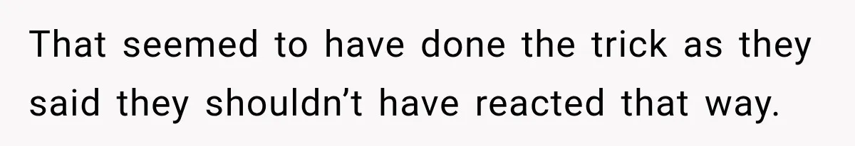 That seemed to have done the trick as they said they shouldn’t have reacted that way.