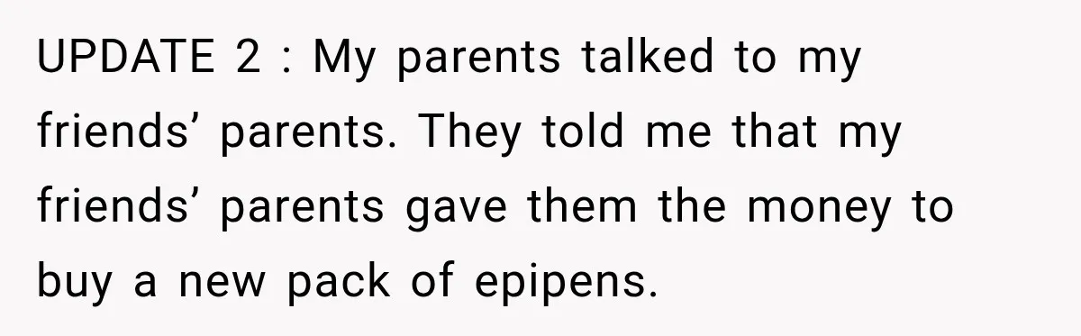 UPDATE 2 : My parents talked to my friends’ parents. They told me that my friends’ parents gave them the money to buy a new pack of epipens.