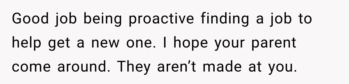 Good job being proactive finding a job to help get a new one. I hope your parent come around. They aren’t made at you.