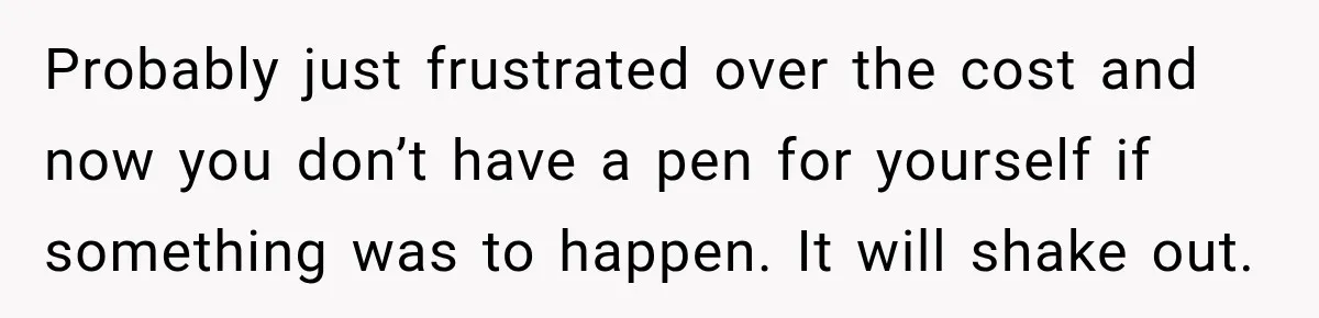 Probably just frustrated over the cost and now you don’t have a pen for yourself if something was to happen. It will shake out.
