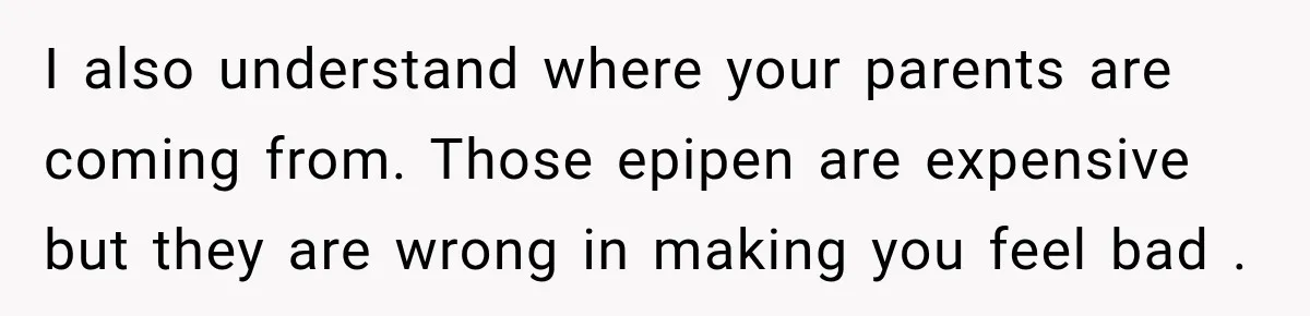 I also understand where your parents are coming from. Those epipen are expensive but they are wrong in making you feel bad .