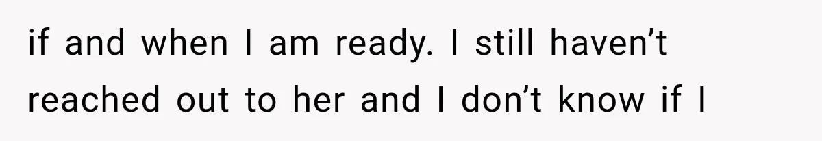 if and when I am ready. I still haven’t reached out to her and I don’t know if I