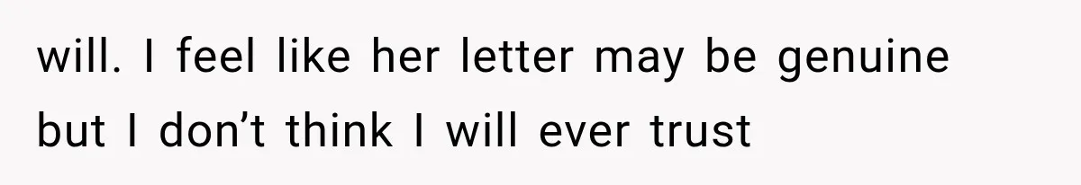 will. I feel like her letter may be genuine but I don’t think I will ever trust