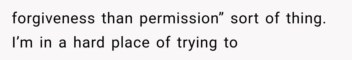 forgiveness than permission” sort of thing. I’m in a hard place of trying to