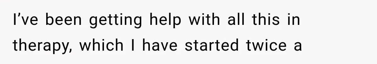 I’ve been getting help with all this in therapy, which I have started twice a