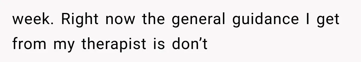 week. Right now the general guidance I get from my therapist is don’t