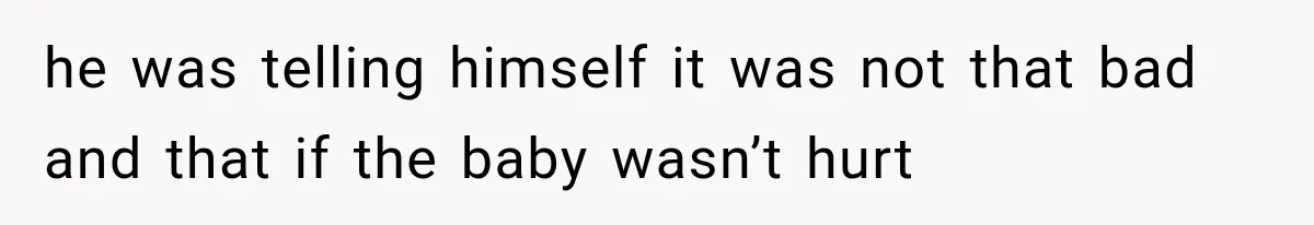 he was telling himself it was not that bad and that if the baby wasn’t hurt