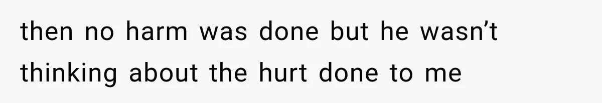 then no harm was done but he wasn’t thinking about the hurt done to me