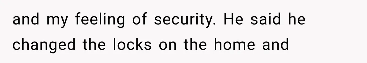 and my feeling of security. He said he changed the locks on the home and