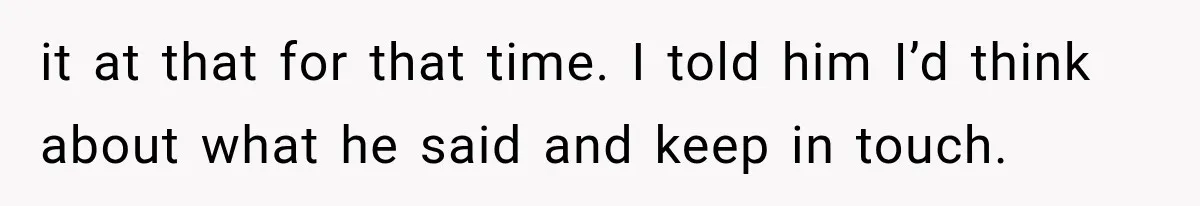 it at that for that time. I told him I’d think about what he said and keep in touch.